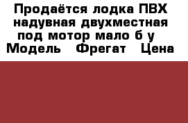 Продаётся лодка ПВХ,надувная,двухместная под мотор.мало б/у › Модель ­ Фрегат › Цена ­ 6 000 - Карелия респ. Водная техника » Надувные лодки   